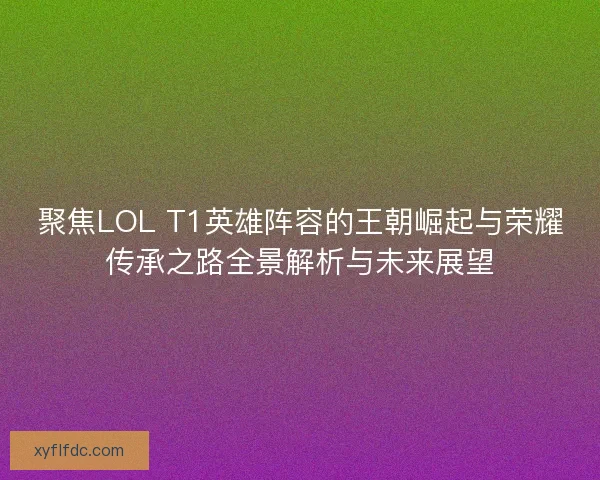 聚焦LOL T1英雄阵容的王朝崛起与荣耀传承之路全景解析与未来展望