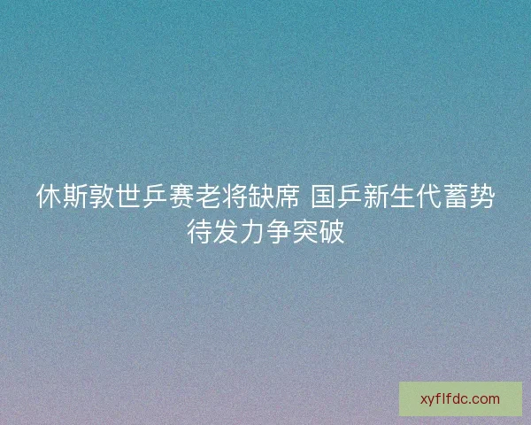 休斯敦世乒赛老将缺席 国乒新生代蓄势待发力争突破
